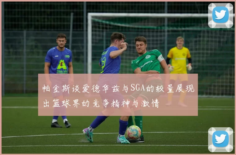 帕金斯谈爱德华兹与SGA的较量展现出篮球界的竞争精神与激情
