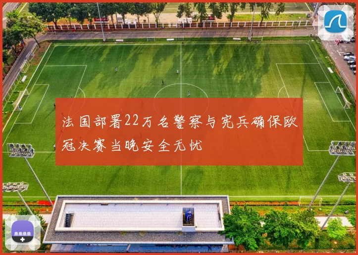 法国部署22万名警察与宪兵确保欧冠决赛当晚安全无忧