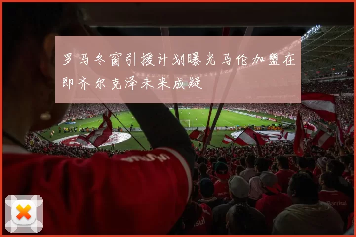 罗马冬窗引援计划曝光马伦加盟在即齐尔克泽未来成疑