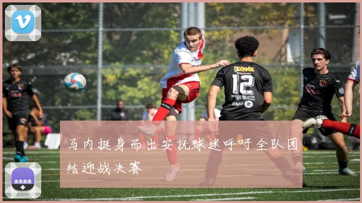 马内挺身而出安抚球迷呼吁全队团结迎战决赛