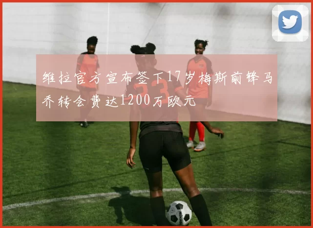 维拉官方宣布签下17岁梅斯前锋马乔转会费达1200万欧元