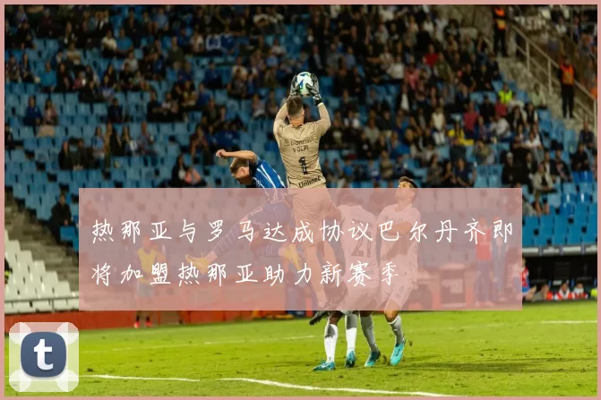热那亚与罗马达成协议巴尔丹齐即将加盟热那亚助力新赛季
