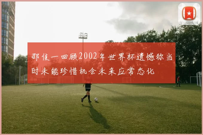 邵佳一回顾2002年世界杯遗憾称当时未能珍惜机会未来应常态化