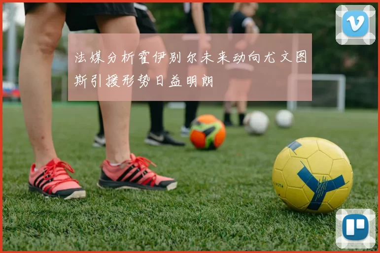 法媒分析霍伊别尔未来动向尤文图斯引援形势日益明朗