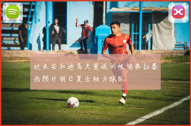 达米安和迪乌夫重返训练场弗拉泰西预计明日复出助力球队
