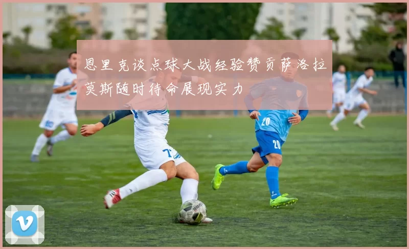 恩里克谈点球大战经验赞贡萨洛拉莫斯随时待命展现实力