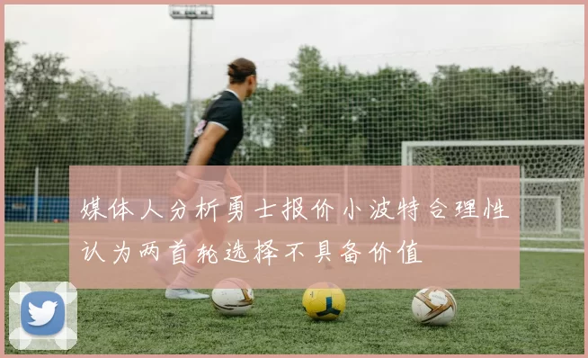 媒体人分析勇士报价小波特合理性认为两首轮选择不具备价值